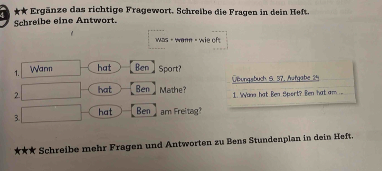 7 ★★ Ergänze das richtige Fragewort. Schreibe die Fragen in dein Heft. 
Schreibe eine Antwort. 
was• wann = wie oft 
1. Wann hat Ben ] Sport? 
Übungsbuch S. 37, Aufgabe 24 
2. 
hat Ben ] Mathe? 1. Wann hat Ben Sport? Ben hat am ... 
hat Ben am Freitag? 
3. 
Schreibe mehr Fragen und Antworten zu Bens Stundenplan in dein Heft.