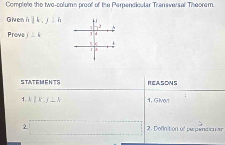 Complete the two-column proof of the Perpendicular Transversal Theorem. 
Given hparallel k, j⊥ h
Prove j⊥ k
STATEMENTS REASONS 
1. hparallel k, j⊥ h 1. Given 
2. □ 2. Definition of perpendicular