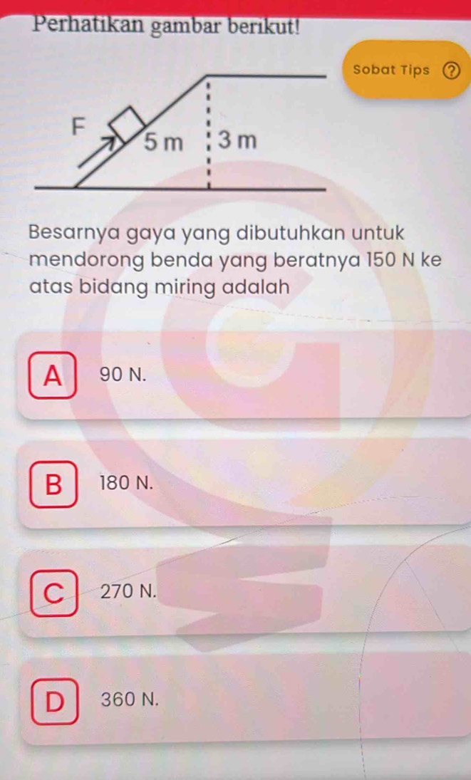 Perhatikan gambar berikut!
Sobat Tips Q
F
5 m 3 m
Besarnya gaya yang dibutuhkan untuk
mendorong benda yang beratnya 150 N ke
atas bidang miring adalah
A 90 N.
B 180 N.
C 270 N.
D 360 N.