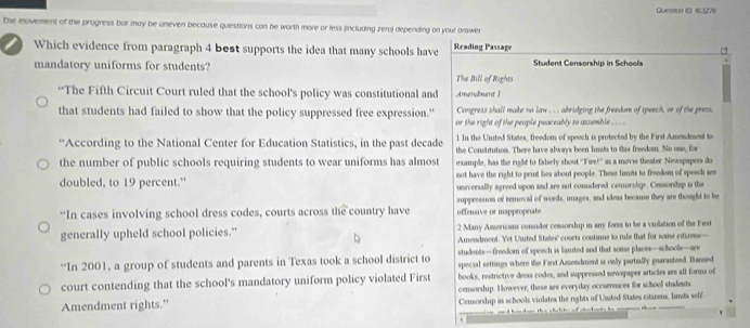 Question ID. 1(271) 
The movement of the progress bar may be uneven because questions can be worth more or less (including zera) depending on your onswer 
Which evidence from paragraph 4 best supports the idea that many schools have Reading Passage 
mandatory uniforms for students? Student Censorship in Scheols 
The Bill of Rights 
“The Fifth Circuit Court ruled that the school's policy was constitutional and Amendment I 
that students had failed to show that the policy suppressed free expression." Congress shall make no law . . . abridging the freedom of speech, or of the press. 
or the right of the people peaceably to assemble . . . 
“According to the National Center for Education Statistics, in the past decade 1 In the United States, freedom of speech is protected by the First Amendesent to 
the number of public schools requiring students to wear uniforms has almost the Constitution. There have always been limsts to this freedom. No one, for 
example, has the right to falsely shout ''Fire!'' in a movie theater. Newspapers do 
not have the right to print lies about people. These limits to freedom of speech are 
doubled, to 19 percent." universally agreed upon and are not conudered cenurshis. Censorship i the 
'In cases involving school dress codes, courts across the country have offensive or inappropriate suppression or removal of words, inages, and ideas because they are thought to be 
generally upheld school policies." 2 Many Americans consider censorship in anry form to be a violation of the First 
Amendment. Yet Uuited Stašes' courts contirme to rule that for some cituress— 
“In 2001, a group of students and parents in Texas took a school district to students—freedom of speech is limited and that some places—schoob—are 
special settings where the First Amendment is only partially guaranteed. Banned 
court contending that the school's mandatory uniform policy violated First books, restrictive dress codes, and suppressed newspaper articles are all forms of 
censorship. However, these are everyday occurrences for school students. 
Amendment rights." Censorship in schools violates the rights of United States citizens, limsts self 
.