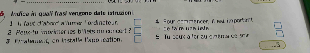 est fe sac de june 
Indica in quali frasi vengono date istruzioni. 
1 Il faut d’abord allumer l'ordinateur. 4 Pour commencer, il est important 
2 Peux-tu imprimer les billets du concert ? 
de faire une liste. 
3 Finalement, on installe l’application. 5 Tu peux aller au cinéma ce soir. 
_13