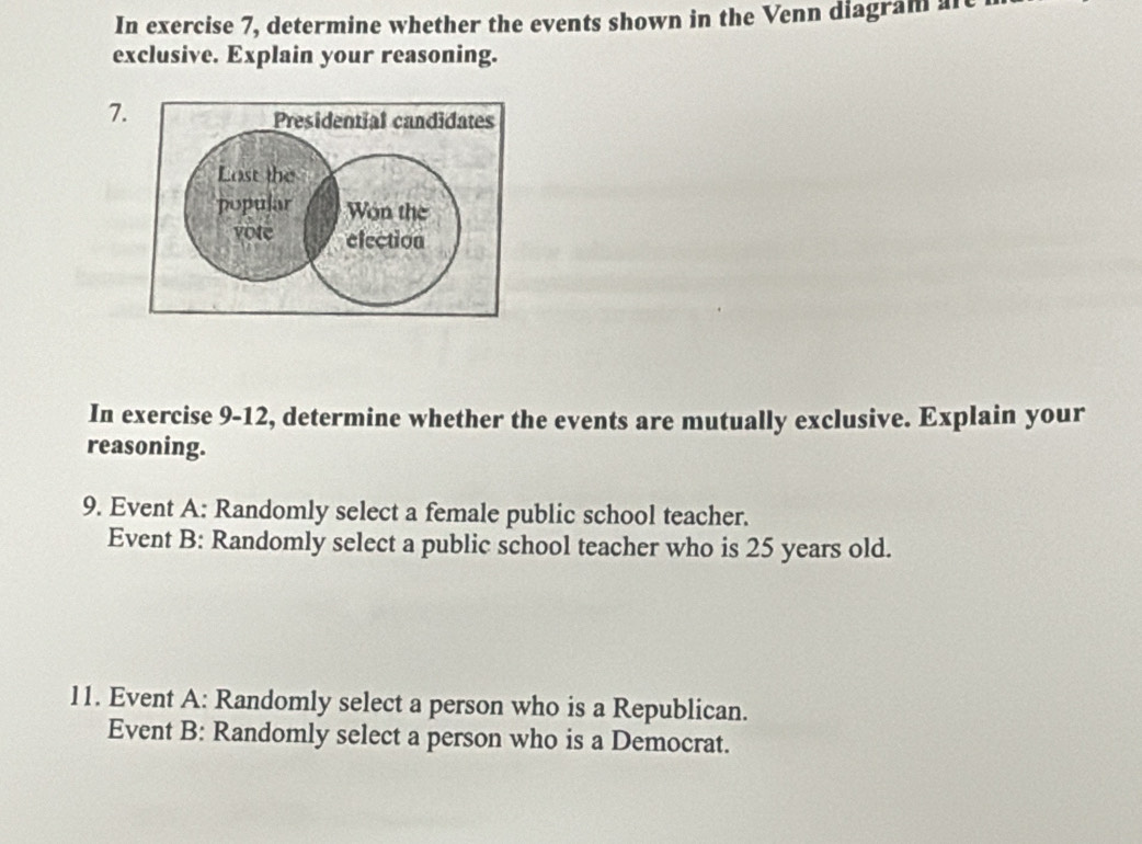 In exercise 7, determine whether the events shown in the Venn diagram afe 
exclusive. Explain your reasoning. 
7 
In exercise 9-12, determine whether the events are mutually exclusive. Explain your 
reasoning. 
9. Event A: Randomly select a female public school teacher. 
Event B: Randomly select a public school teacher who is 25 years old. 
11. Event A: Randomly select a person who is a Republican. 
Event B: Randomly select a person who is a Democrat.