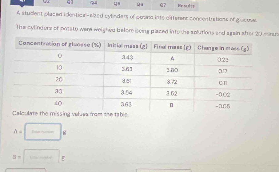 Results 
A student placed identical-sized cylinders of potato into different concentrations of glucose. 
The cylinders of potato were weighed before being placed into the solutions and again after 20 minut
A= Enter number g
B= Ester surber g