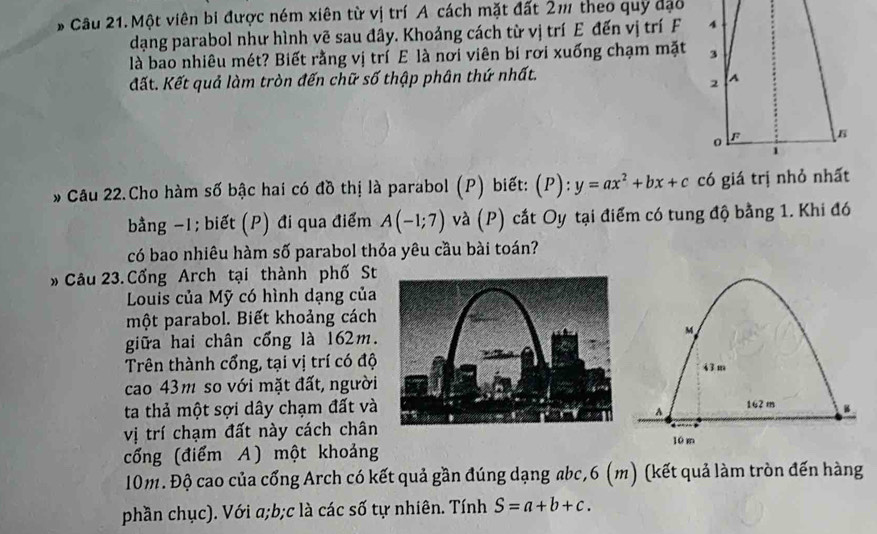 # Câu 21. Một viên bi được ném xiên từ vị trí A cách mặt đất 2m theo quy đạo 
dạng parabol như hình vẽ sau đây. Khoảng cách từ vị trí E đến vị trí F 
là bao nhiêu mét? Biết rằng vị trí E là nơi viên bi rơi xuống chạm mặt 
đất. Kết quả làm tròn đến chữ số thập phân thứ nhất. 
* Câu 22.Cho hàm số bậc hai có đồ thị là parabol (P) biết: (P): y=ax^2+bx+c
bằng −1; biết (P) đi qua điểm A(-1;7) và (P) cắt Oy tại điểm có tung độ bằng 1. Khi đó 
có bao nhiêu hàm số parabol thỏa yêu cầu bài toán? 
* Câu 23. Cống Arch tại thành phố St 
Louis của Mỹ có hình dạng của 
một parabol. Biết khoảng cách 
giữa hai chân cổng là 162m.M 
Trên thành cổng, tại vị trí có độ43 m 
cao 43m so với mặt đất, người 
ta thả một sợi dây chạm đất và162 m B 
A 
vị trí chạm đất này cách chân10 m 
cổng (điểm A) một khoảng
10m. Độ cao của cổng Arch có kết quả gần đúng dạng abc, 6 (m) (kết quả làm tròn đến hàng 
phần chục). Với a; b; c là các số tự nhiên. Tính S=a+b+c.