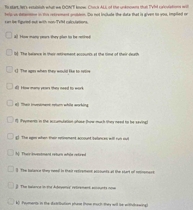 To start, let's establish what we DON'T know. Check ALL of the unknowns that TVM calculations will 
help us determine in this retirement problem. Do not include the data that is given to you, implied or 
can be figured out with non-TVM calculations. 
a) How many years they plan to be retired 
b) The balance in their retirement accounts at the time of their death 
C) The ages when they would like to retire 
d) How many years they need to work 
e) Their investment return while working 
f) Payments in the accumulation phase (how much they need to be saving) 
g) The ages when their retirement account balances will run out 
h) Their investment return while retired 
i) The balance they need in their retirement accounts at the start of retirement 
j) The balance in the Adeyemis' retirement accounts now 
k) Payments in the distribution phase (how much they will be withdrawing)