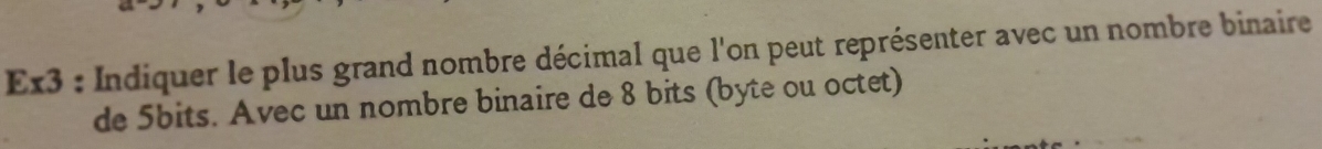 Ex3 : Indiquer le plus grand nombre décimal que l'on peut représenter avec un nombre binaire 
de 5bits. Avec un nombre binaire de 8 bits (byte ou octet)