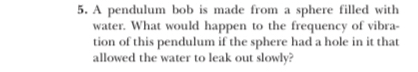 A pendulum bob is made from a sphere filled with 
water. What would happen to the frequency of vibra- 
tion of this pendulum if the sphere had a hole in it that 
allowed the water to leak out slowly?