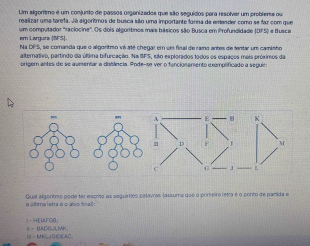 Um algoritmo é um conjunto de passos organizados que são seguidos para resolver um problema ou
realizar uma tarefa. Jà algoritmos de busca são uma importante forma de entender como se faz com que
um computador "raciocine". Os dois algoritmos mais básicos são Busca em Profundidade (DFS) e Busca
em Largura (BFS).
Na DFS, se comanda que o algoritmo vá até chegar em um final de ramo antes de tentar um caminho
alternativo, partindo da última bifurcação. Na BFS, são explorados todos os espaços mais próximos da
origem antes de se aumentar a distância. Pode-se ver o funcionamento exemplificado a seguir:
Qual algoritmo pode ter escrito as seguintes palavras (assuma que a primeira letra é o ponto de partida e
a última letra é o alvo final):
I - HEIAFGB;
Ⅱ - BADGJLMK;
III - MKLJGIDEAC.