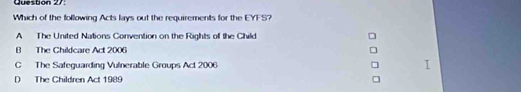 Which of the following Acts lays out the requirements for the EYFS?
A The United Nations Convention on the Rights of the Child
B The Childcare Act 2006
C The Safeguarding Vulnerable Groups Act 2006
D The Children Act 1989