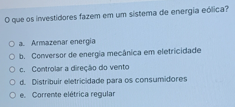 que os investidores fazem em um sistema de energia eólica?
a. Armazenar energia
b. Conversor de energia mecânica em eletricidade
c. Controlar a direção do vento
d. Distribuir eletricidade para os consumidores
e. Corrente elétrica regular