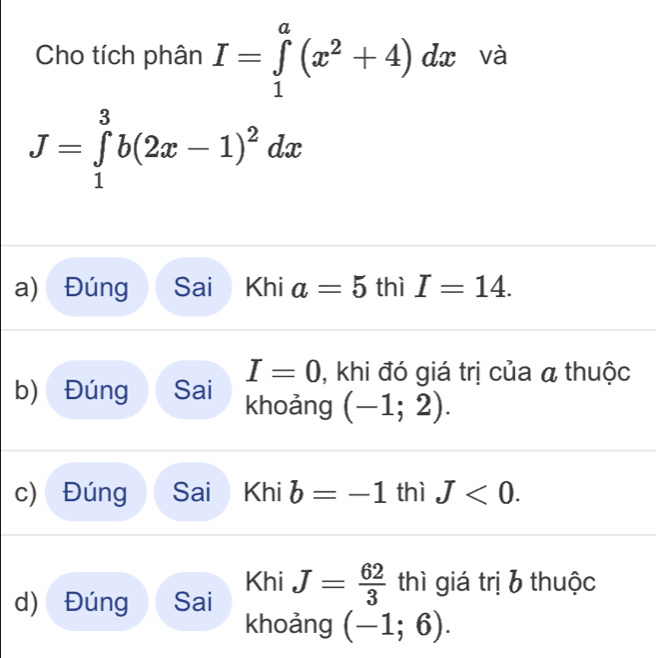 Cho tích phân I=∈tlimits _1^(a(x^2)+4)dx và
J=∈tlimits _1^(3b(2x-1)^2)dx
a) Đúng Sai Khi a=5 thì I=14.
I=0 , khi đó giá trị của a thuộc
b) Đúng Sai khoảng (-1;2).
c) Đúng Sai Khi b=-1 thì J<0</tex>. 
Khi
d) Đúng Sai J= 62/3  thì giá trị b thuộc
khoảng (-1;6).