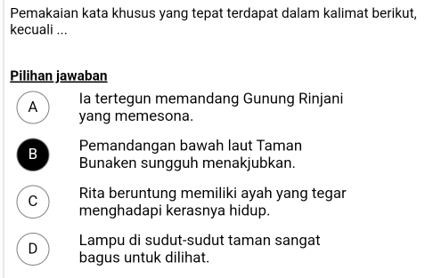 Pemakaian kata khusus yang tepat terdapat dalam kalimat berikut,
kecuali ...
Pilihan jawaban
A Ia tertegun memandang Gunung Rinjani
yang memesona.
Pemandangan bawah laut Taman
B Bunaken sungguh menakjubkan.
C Rita beruntung memiliki ayah yang tegar
menghadapi kerasnya hidup.
Lampu di sudut-sudut taman sangat
D bagus untuk dilihat.