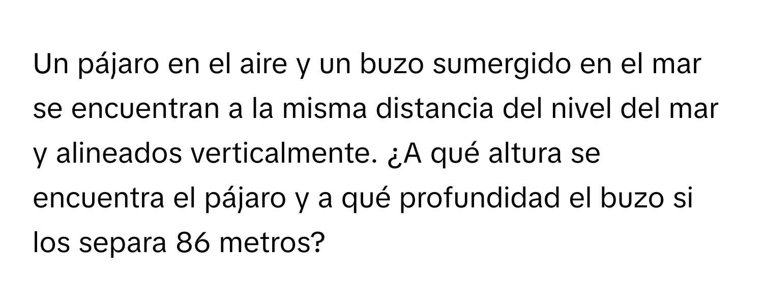 Un pájaro en el aire y un buzo sumergido en el mar se encuentran a la misma distancia del nivel del mar y alineados verticalmente. ¿A qué altura se encuentra el pájaro y a qué profundidad el buzo si los separa 86 metros?