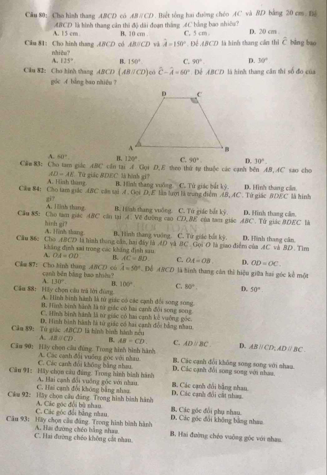 Cho hình thang ABCD có ABparallel CD Biết tổng hai đường chéo AC và BD bằng 20 cm . Để
ABCD là hình thang cân thì độ dài đoạn thắng AC bằng bao nhiêu?
A. 15 cm B. 10 cm . C. 5 cm . D. 20 cm .
Câu 81: Cho hình thang ABCD có AB/CD và hat A=150°. Đề ABCD là hình thang cần thì widehat C bǎng bao
nhiêu?
A. 125°. B. 150°. C. 90°, D. 30°
Câu 82: Cho hình thang ABCD (ABparallel CD ) có widehat C-widehat A=60° Để ABCD là hình thang cân thì số đo của
góc A bằng bao nhiêu ?
A. 60°.
B. 120°.
C. 90°. D. 30°.
Câu 83: Cho tam giác ABC cân tại A. Gọi D,E theo thứ tự thuộc các cạnh bên AB,AC sao cho
AD=AE Tứ giác BDEC là hình gì?
A. Hinh thang. B. Hình thang vuông C. Tử giác bắt kdot y. D. Hình thang cân.
Câu 84: Chọ tam giác ABC cận tại A. Gọi D,E lần lượt là trung điểm AB, AC . Tứ giác BDEC là hình
gi?
A. Hình thang. B. Hình thang vuồng. C. Tứ giác bắt kỳ. D. Hình thang cân.
Câu 85: Cho tam giác ABC cần tại A. Vẽ đường cao CD, BE của tam giác ABC . Tứ giác BDEC là
hình gì?
A. Hình thang. B. Hình thang vuông. C. Tứ giác bất kỳ. D. Hình thang cân.
Cầu 86: Cho ABCD là hình thang cần, hai đáy là AD và BC . Gọi O là giao điểm của AC và BD . Tìm
khăng định sai trong các khăng định sau.
A. OA=OD. B. AC=BD. C. OA=OB. D. OD=OC.
Câu 87: Cho hình thang ABCD có widehat A=50°. Để ABCD là hình thang cân thì hiệu giữa hai góc kể một
cạnh bên bằng bao nhiên?
A. 130°.
B. 100°.
C. 80°.
Câu 88: Hãy chọn câu trả lời đúng.
D. 50°.
A. Hình bình hành là tử giác có các cạnh đổi song song.
B. Hình bình hành là tứ giác có hai cạnh đổi song song.
C. Hình bình hành là tứ giác có hai cạnh kể vuông góc.
D. Hình bình hành là tử giác có hai cạnh đổi bằng nhau.
Câu 89: Tử giác ABCD là hình bình hành nều
A. ABparallel CD. B. AB=CD. C. ADparallel BC. D. ABparallel CD;ADparallel BC.
Câu 90: Hãy chọn câu đủng. Trong hình bình hành
A. Các cạnh đối vuông góc với nhau. B. Các cạnh đối không song song với nhau.
C. Các cạnh đổi không bằng nhau. D. Các cạnh đổi song song với nhau.
Câu 91: Hãy chọn câu đúng. Trong hình bình hành
A Hai cạnh đổi vuông gộc với nhau. B. Các cạnh đối bằng nhau.
C. Hai cạnh đổi không bằng nhau. D. Các cạnh đổi cắt nhau.
Câu 92: Hãy chọn câu đúng. Trong hình bình hành
A. Các góc đổi bù nhau. B. Các gốc đổi phụ nhau.
C. Các góc đổi bằng nhau. D. Các góc đổi không bằng nhau
Câu 93: Hãy chọn câu đúng. Trong hình bình hành
A. Hai đường chéo bằng nhau. B. Hai đường chéo vuông góc với nhau.
C. Hai đường chéo không cắt nhau.