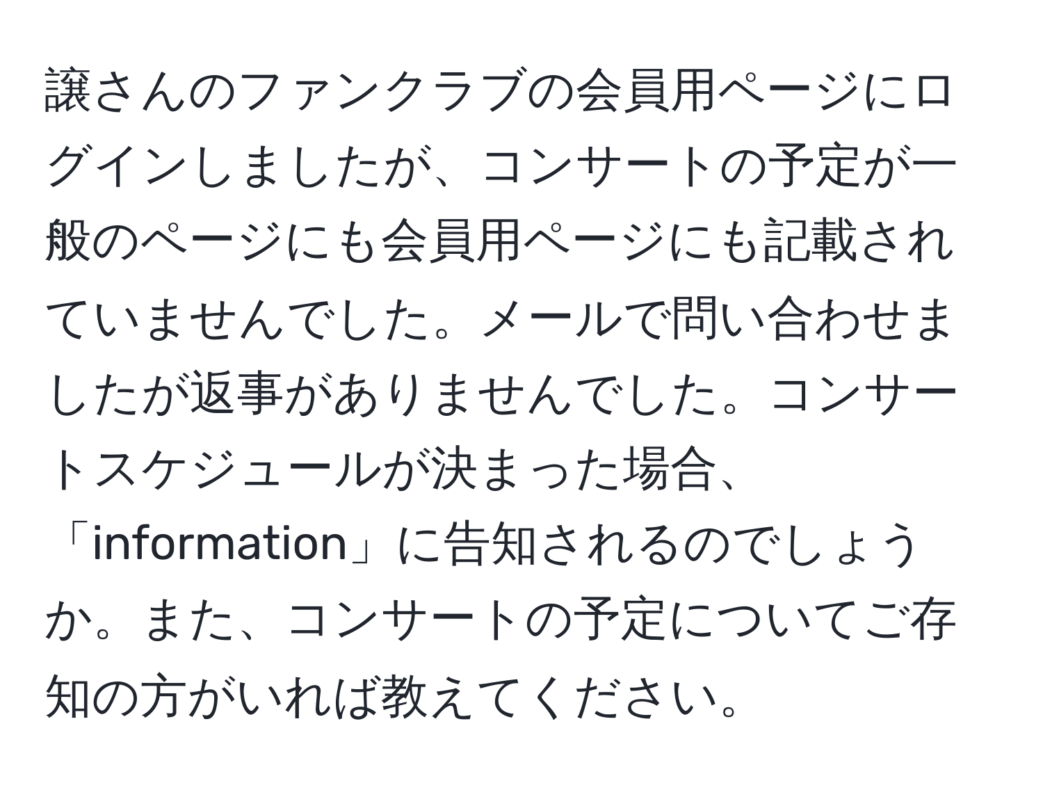 譲さんのファンクラブの会員用ページにログインしましたが、コンサートの予定が一般のページにも会員用ページにも記載されていませんでした。メールで問い合わせましたが返事がありませんでした。コンサートスケジュールが決まった場合、「information」に告知されるのでしょうか。また、コンサートの予定についてご存知の方がいれば教えてください。