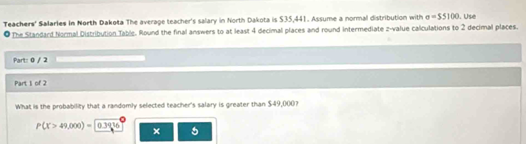 Teachers' Salaries in North Dakota The average teacher's salary in North Dakota is $35,441. Assume a normal distribution with sigma =$5100. Use 
● The Standard Normal Distribution Table. Round the final answers to at least 4 decimal places and round intermediate z-value calculations to 2 decimal places. 
Part: 0 / 2 
Part 1 of 2 
What is the probability that a randomly selected teacher's salary is greater than $49,000?
P(X>49,000)=0.3936
× 5