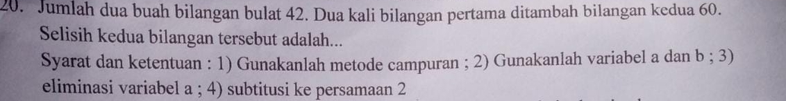 Jumlah dua buah bilangan bulat 42. Dua kali bilangan pertama ditambah bilangan kedua 60. 
Selisih kedua bilangan tersebut adalah... 
Syarat dan ketentuan : 1) Gunakanlah metode campuran ; 2) Gunakanlah variabel a dan b; 3) 
eliminasi variabel a; 4) subtitusi ke persamaan 2