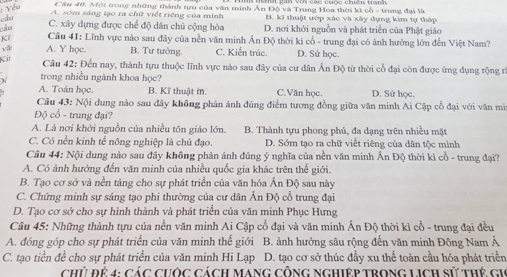 Yếu
h thành gan vợi các cuọc chicn tranh
Câu 40. Một trong những thành tựu của văn minh Ấn Độ và Trung Hoa thời kì cổ - trung đại là
A. sớm sáng tạo ra chữ viết riêng của mình
cầu B. kĩ thuật ướp xác và xây dựng kim tự tháp
cầu
C. xây dựng được chế độ dân chủ cộng hòa D. nơi khởi nguồn và phát triển của Phật giáo
Kī
Câu 41: Lĩnh vực nào sau đây của nền văn minh Ấn Độ thời kì cổ - trung đại có ảnh hưởng lớn đến Việt Nam?
vǎ A. Y học. B. Tư tưởng. C. Kiến trúc. D. Sử học.
Ki
Câu 42: Đến nay, thành tựu thuộc lĩnh vực nào sau đây của cư dân Ấn Độ từ thời cổ đại còn được ứng dụng rộng rã
Để
trong nhiều ngành khoa học?
A. Toán học. B. Kĩ thuật in. C.Văn học. D. Sử học.
Câu 43: Nội dung nào sau đây không phản ánh đúng điểm tương đồng giữa văn minh Ai Cập cổ đại với văn mit
Độ cổ - trung đại?
A. Là nơi khởi nguồn của nhiều tôn giáo lớn. B. Thành tựu phong phú, đa dạng trên nhiều mặt
C. Có nền kinh tế nông nghiệp là chủ đạo. D. Sớm tạo ra chữ viết riêng của dân tộc mình
Câu 44: Nội dung nào sau đây không phản ánh đúng ý nghĩa của nền văn minh Ấn Độ thời kì cổ - trung đại?
A. Có ảnh hưởng đến văn minh của nhiều quốc gia khác trên thế giới.
B. Tạo cơ sở và nền tảng cho sự phát triển của văn hóa Ấn Độ sau này
C. Chứng minh sự sáng tạo phi thường của cư dân Ấn Độ cổ trung đại
D. Tạo cơ sở cho sự hình thành và phát triển của văn minh Phục Hưng
Câu 45: Những thành tựu của nền văn minh Ai Cập cổ đại và văn minh Ấn Độ thời kì cổ - trung đại đều
A. đóng góp cho sự phát triển của văn minh thế giới B. ảnh hưởng sâu rộng đến văn minh Đông Nam Á
C. tạo tiền đề cho sự phát triển của văn minh Hi Lạp D. tạo cơ sở thúc đẩy xu thế toàn cầu hóa phát triển
Chủ Đẻ 4: CáC CUÔC CÁcH MANG CÔNG NGHIỆP TRONG LICH Sử tHẾ GIC