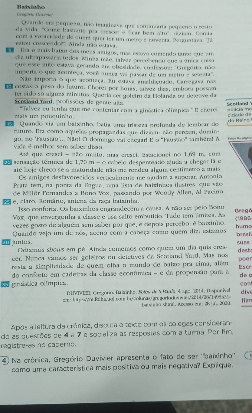 Baixinho
Gregório Duvivier
Quando era pequeno, não imaginava que continuaria pequeno o resto
da vida. "Come bastante pra crescer e ficar bem alto", diziam. Comia
com a voracidade de quem quer ter um metro e noventa. Perguntava: "Já
estou crescendo?'. Ainda não estava.
Era o mais baixo dos meus amigos, mas estava comendo tanto que um
dia ultrapassaria todos. Minha mãe, talvez percebendo que a única coisa
que esse mito estava gerando era obesidade, confessou: "Gregório, não
importa o que aconteça, você nunca vai passar de um metro e setenta".
Não importa o que aconteça. Eu estava amaldiçoado. Carregava nas
o costas o peso do futuro. Chorei por horas, talvez dias, embora possam
ter sido só alguns minutos. Queria ser goleiro da Holanda ou detetive da
Scotland Yard, profissões de gente alta.
Scotland 
“Talvez eu tenha que me contentar com a ginástica olímpica.” E chorei polícia me
mais um pouquinho.
cidade de
Quando via um baixinho, batia uma tristeza profunda de lembrar do do Reino
futuro. Era como aquelas propagandas que diziam: não percam, domin-
go, no ‘Faustão’... Não! O domingo vai chegar! E o “Faustão” também! A Fatipo Rau/Agène
vida é melhor sem saber disso.
Até que cresci - não muito, mas cresci. Estacionei no 1,69 m, com
20 sensação térmica de 1,70 m - o cabelo despenteado ajuda a chegar lá e
até hoje checo se a maturidade não me rendeu algum centímetro a mais.
Os amigos desfavorecidos verticalmente me ajudam a superar. Antonio
Prata tem, na ponta da língua, uma lista de baixinhos ilustres, que vão
de Millôr Fernandes a Bono Vox, passando por Woody Allen, Al Pacino
25 e, claro, Romário, antena da raça baixinha.
Isso conforta. Os baixinhos engrandecem a causa. A não ser pelo Bono
Vox, que envergonha a classe e usa salto embutido. Tudo tem limites. Às Gregá
vezes gosto de alguém sem saber por que, e depois percebo: é baixinho. (1986
humo
Quando vejo um de nós, aceno com a cabeça como quem diz: estamos brasil
30 juntos. suas
Odiamos shows em pé. Ainda comemos como quem um dia quis cres-
cer. Nunca vamos ser goleiros ou detetives da Scotland Yard. Mas nos desta
poen
resta a simplicidade de quem olha o mundo de baixo pra cima, além Escr
do conforto em cadeiras da classe econômica - e da propensão para a
35 ginástica olímpica. de o
cont
DUVIVIER, Gregório. Baixinho. Folba de S.Paulo, 4 ago. 2014. Disponível dive
em: https://m.folha.uol.com.br/colunas/gregorioduvivier/2014/08/1495321- film
baixinho,shtml. Acesso em: 28 jul, 2020.
Após a leitura da crônica, discuta o texto com os colegas consideran-
do as questões de 4 a 7 e socialize as respostas com a turma. Por fim,
registre-as no caderno.
4 Na crônica, Gregório Duvivier apresenta o fato de ser “baixinho” C
como uma característica mais positiva ou mais negativa? Explique.