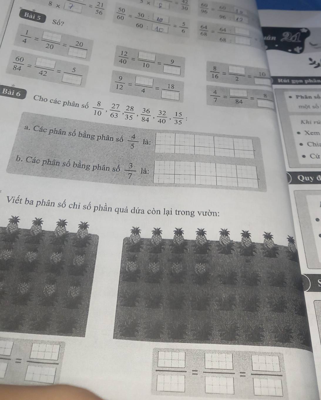 a) = 42/30   60/96 =frac 6012
8* frac □ = 21/56   64/68 = 64:□ /68:□  =
Bài 5 Số? 
làn
 1/4 = □ /20 = 20/□    12/40 = □ /10 = 9/□    8/16 = □ /2 = 10/□   Rút gọn phân
 60/84 = □ /42 = 5/□    9/12 = □ /4 = 18/□    4/7 = □ /84 = 8/□   Phân số 
Bài 6 Cho các phân số  8/10 ,  27/63 ,  28/35 ,  36/84 ,  32/40 ,  15/35 ; 
một số 
Khi rú 
Xem 
a. Các phân số bằng phân số  4/5  là: 
Chi 
Cứ 
b. Các phân số bằng phân số  3/7  là: 
Quy đ 
Viết ba phân số chỉ số phần quả dứa còn lại trong vườn:
 □ /□  = □ /□  
 □ /□  = □ /□  = □ /□  