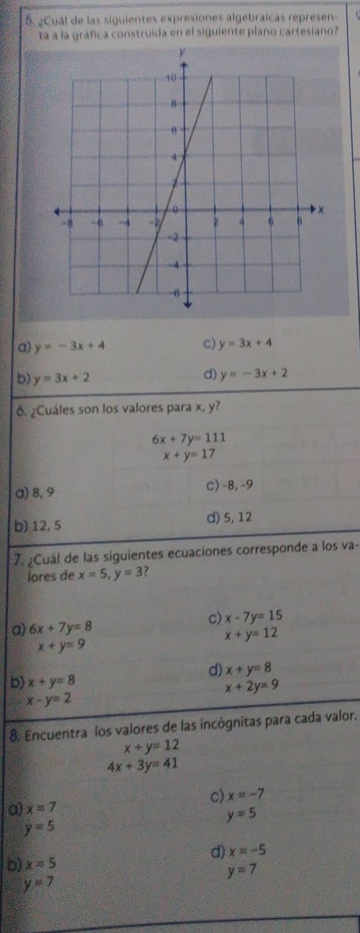 5 ¿Cual de las siguientes expresiones algebraicas represen
ta a la gráfica construida en el siguiente plano cartesiano?
c)
a) y=-3x+4 y=3x+4
b) y=3x+2
d) y=-3x+2
6. ¿Cuáles son los valores para x, y?
6x+7y=111
x+y=17
a) 8, 9
C) -8, -9
b) 12, 5 d) 5, 12
7. ¿Cuál de las siguientes ecuaciones corresponde a los va-
lores de x=5, y=3 ?
a) 6x+7y=8
c) x-7y=15
x+y=12
x+y=9
d) x+y=8
b) x+y=8
x+2y=9
x-y=2
8. Encuentra los valores de las incógnitas para cada valor.
x+y=12
4x+3y=41
c) x=-7
a) x=7
y=5
y=5
d) x=-5
b) x=5
y=7
y=7