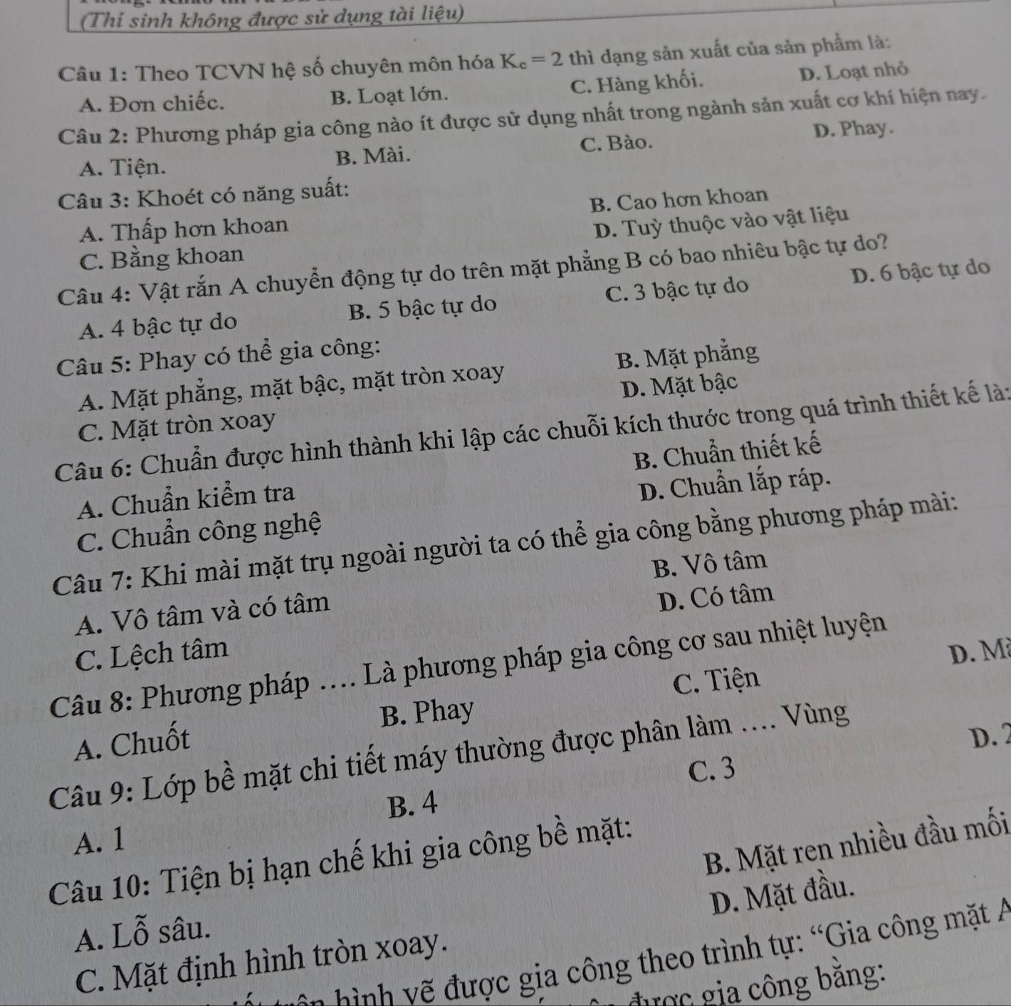 (Thi sinh không được sử dụng tài liệu)
Câu 1: Theo TCVN hệ số chuyên môn hóa K_c=2 thì dạng sản xuất của sản phẩm là:
A. Đơn chiếc. B. Loạt lớn. C. Hàng khối. D. Loạt nhỏ
Câu 2: Phương pháp gia công nào ít được sử dụng nhất trong ngành sản xuất cơ khí hiện nay.
A. Tiện. B. Mài. C. Bào.
D. Phay.
Câu 3: Khoét có năng suất:
B. Cao hơn khoan
A. Thấp hơn khoan
D. Tuỳ thuộc vào vật liệu
C. Bằng khoan
Câu 4: Vật rắn A chuyển động tự do trên mặt phẳng B có bao nhiêu bậc tự do?
A. 4 bậc tự do B. 5 bậc tự do C. 3 bậc tự do D. 6 bậc tự do
Câu 5: Phay có thể gia công:
A. Mặt phẳng, mặt bậc, mặt tròn xoay  B. Mặt phẳng
C. Mặt tròn xoay D. Mặt bậc
Câu 6: Chuẩn được hình thành khi lập các chuỗi kích thước trong quá trình thiết kế là:
A. Chuẩn kiểm tra B. Chuẩn thiết kế
D. Chuẩn lắp ráp.
C. Chuẩn công nghệ
Câu 7: Khi mài mặt trụ ngoài người ta có thể gia công bằng phương pháp mài:
B. Vô tâm
A. Vô tâm và có tâm
C. Lệch tâm D. Có tâm
D. M
Câu 8: Phương pháp .... Là phương pháp gia công cơ sau nhiệt luyện
C. Tiện
A. Chuốt B. Phay
D. 2
Câu 9: Lớp bề mặt chi tiết máy thường được phân làm .... Vùng
C. 3
B. 4
A. 1
B. Mặt ren nhiều đầu mối
Câu 10: Tiện bị hạn chế khi gia công bề mặt:
D. Mặt đầu.
A. Lỗ sâu.
n h    c gia công theo trình tự: “Gia công mặt A
C. Mặt định hình tròn xoay.
được gia công băng: