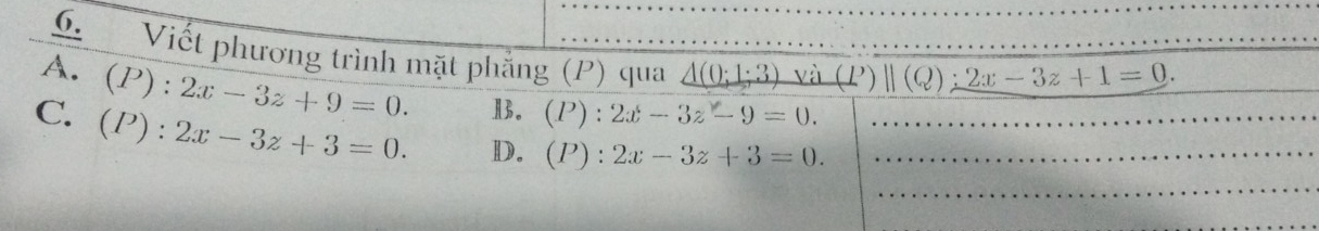 Viết phương trình mặt phẳng (P) qua _ 1):1:1 và (P)parallel (Q):2x-3z+1=0.
A. (P):2x-3z+9=0. Ⅱ3. (P):2x-3z-9=0.
C. (P):2x-3z+3=0. D. (P):2x-3z+3=0.