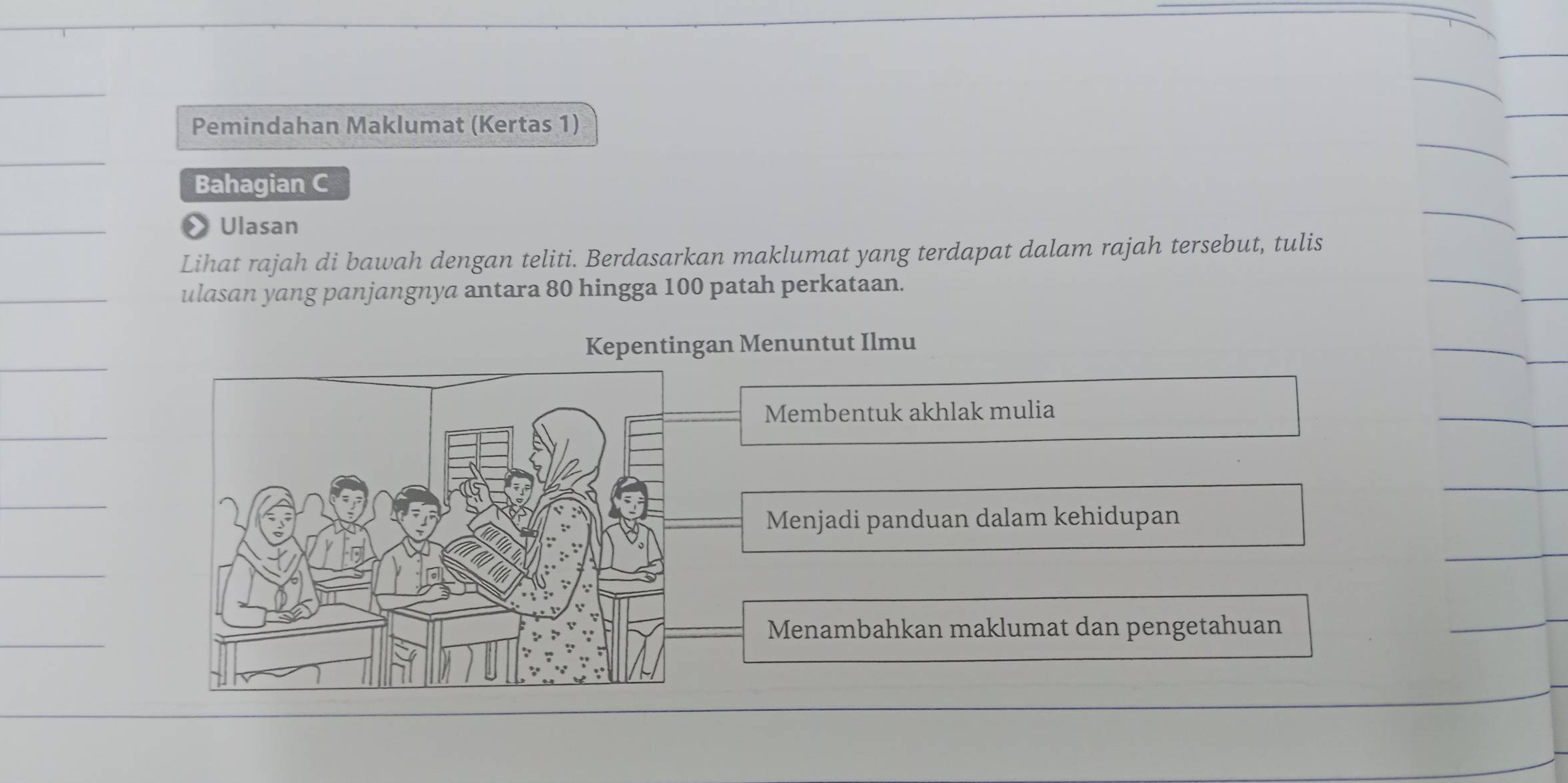 Pemindahan Maklumat (Kertas 1)
Bahagian C
» Ulasan
Lihat rajah di bawah dengan teliti. Berdasarkan maklumat yang terdapat dalam rajah tersebut, tulis
ulasan yang panjangnya antara 80 hingga 100 patah perkataan.
Kepentingan Menuntut Ilmu
Membentuk akhlak mulia
Menjadi panduan dalam kehidupan
Menambahkan maklumat dan pengetahuan