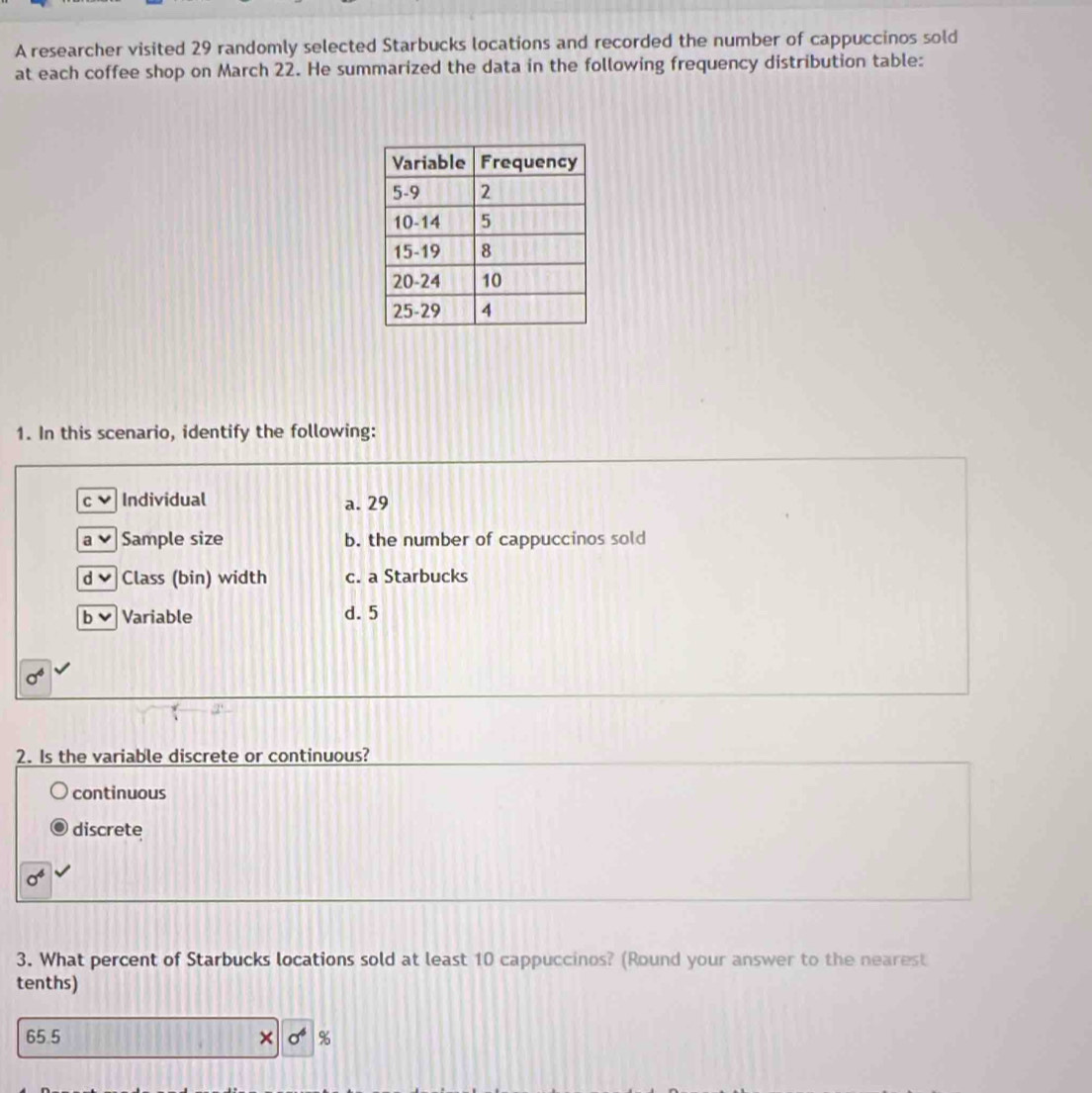 A researcher visited 29 randomly selected Starbucks locations and recorded the number of cappuccinos sold
at each coffee shop on March 22. He summarized the data in the following frequency distribution table:
1. In this scenario, identify the following:
C Individual a. 29
a Sample size b. the number of cappuccinos sold
d Class (bin) width c. a Starbucks
b v Variable d. 5
sigma^6
2. Is the variable discrete or continuous?
continuous
discrete
sigma^4
3. What percent of Starbucks locations sold at least 10 cappuccinos? (Round your answer to the nearest
tenths)
65.5 sigma^6 %