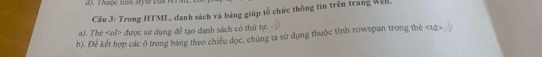 ). T huộc tinh st le cu T 
Câu 3: Trong HTML, danh sách và bảng giúp tổ chức thông tin trên trang WeB. 
a). Thé được sử dụng để tạo danh sách có thứ tự. 
b). Để kết hợp các ô trong bảng theo chiều dọc, chúng ta sử dụng thuộc tính rowspan trong thẻ td ,