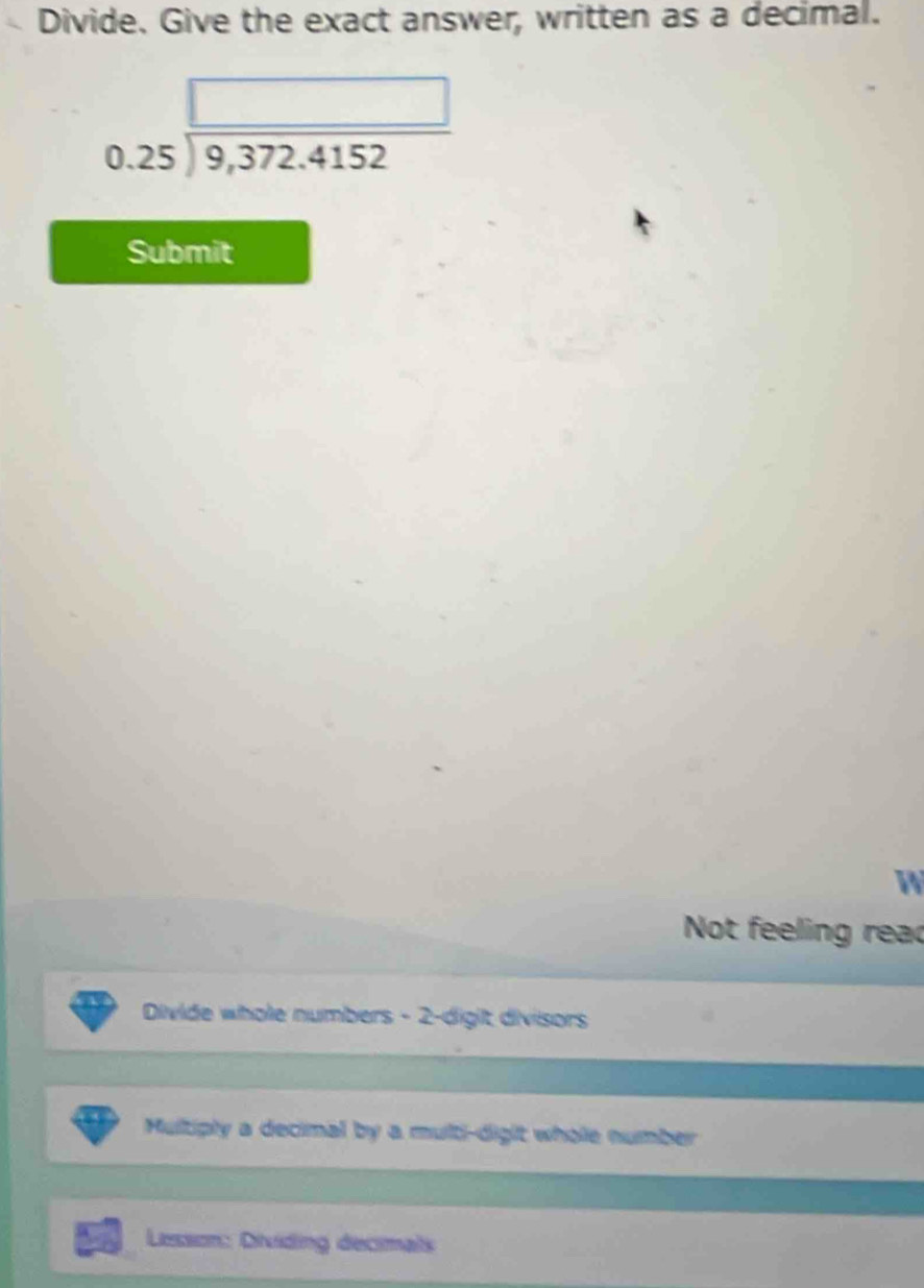 Divide. Give the exact answer, written as a decimal.
beginarrayr □  0.25encloselongdiv 9,372.4152endarray
Submit
W
Not feeling read
Divide whole numbers - 2 -digit divisors
Multiply a decimal by a multi-digit whole number
Lesson: Dividing decimals