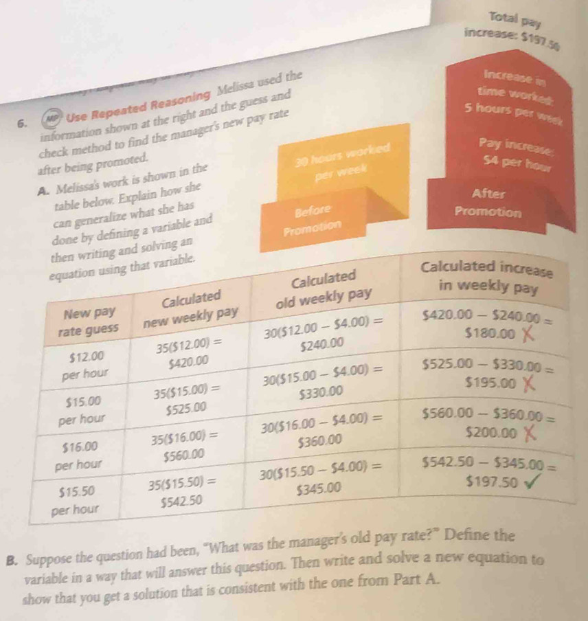 Total pay
increase: $197.5
time worked:
6. Use Repeated Reasoning Melissa used the
Increase in
5 hours per week
information shown at the right and the guess and
check method to find the manager's new pay rate
) hours worked 
Pay increase
after being promoted. S4 per hour
per week
A. Melissa's work is shown in the
table below. Explain how she
After
can generalize what she has
Before
Promotion
by defining a variable and
Promotion
B. Suppose the question had been, “What was the manager’s old pay rate?” Define the
variable in a way that will answer this question. Then write and solve a new equation to
show that you get a solution that is consistent with the one from Part A.