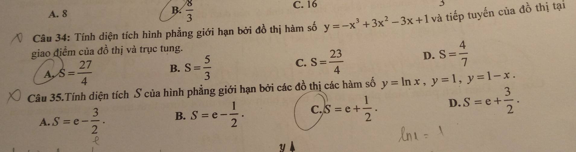 B.
A. 8  8/3 
C. 16
Câu 34: Tính diện tích hình phẳng giới hạn bởi đồ thị hàm số y=-x^3+3x^2-3x+1 và tiếp tuyến của đồ thị tại
giao điểm của đồ thị và trục tụng.
B.
A, S= 27/4  S= 5/3 
C. S= 23/4 
D. S= 4/7 
Câu 35.Tính diện tích S của hình phẳng giới hạn bởi các đồ thị các hàm số y=ln x, y=1, y=1-x.
B.
A. S=e- 3/2 . S=e- 1/2 .
C. S=e+ 1/2 .
D. S=e+ 3/2 .
y