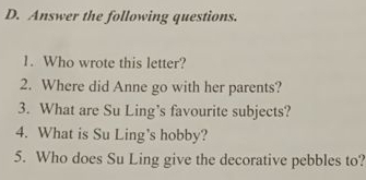 Answer the following questions. 
1. Who wrote this letter? 
2. Where did Anne go with her parents? 
3. What are Su Ling’s favourite subjects? 
4. What is Su Ling's hobby? 
5. Who does Su Ling give the decorative pebbles to?