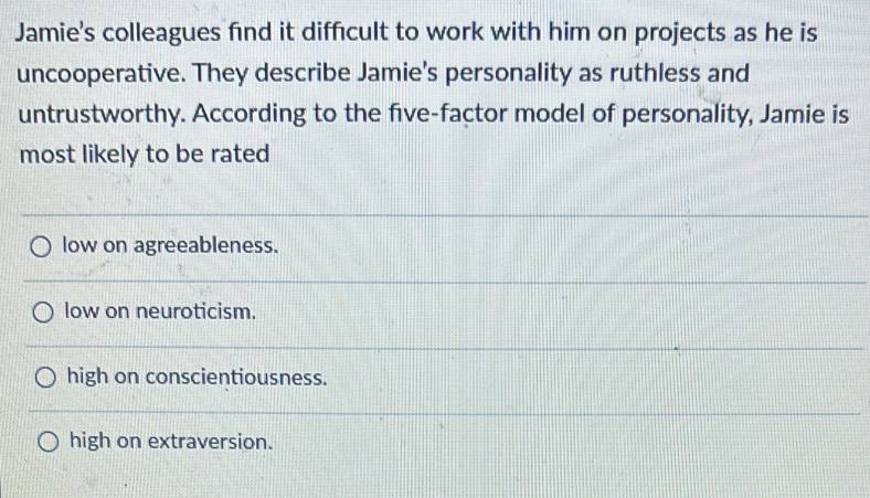 Jamie's colleagues find it difficult to work with him on projects as he is
uncooperative. They describe Jamie's personality as ruthless and
untrustworthy. According to the five-factor model of personality, Jamie is
most likely to be rated
low on agreeableness.
low on neuroticism.
high on conscientiousness.
high on extraversion.