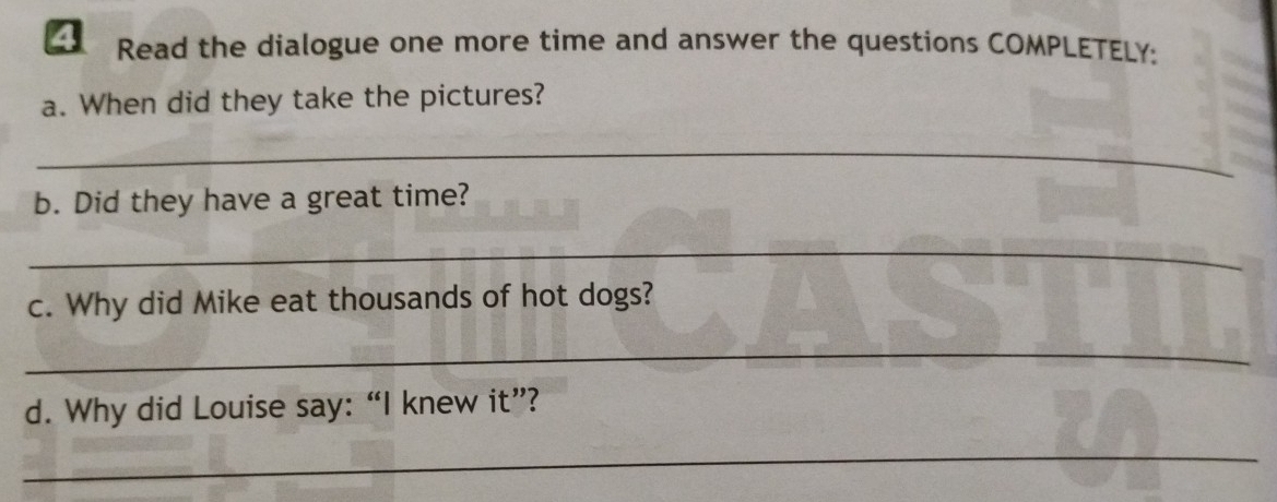 Read the dialogue one more time and answer the questions COMPLETELY: 
a. When did they take the pictures? 
_ 
b. Did they have a great time? 
_ 
c. Why did Mike eat thousands of hot dogs? 
_ 
d. Why did Louise say: “I knew it”? 
_