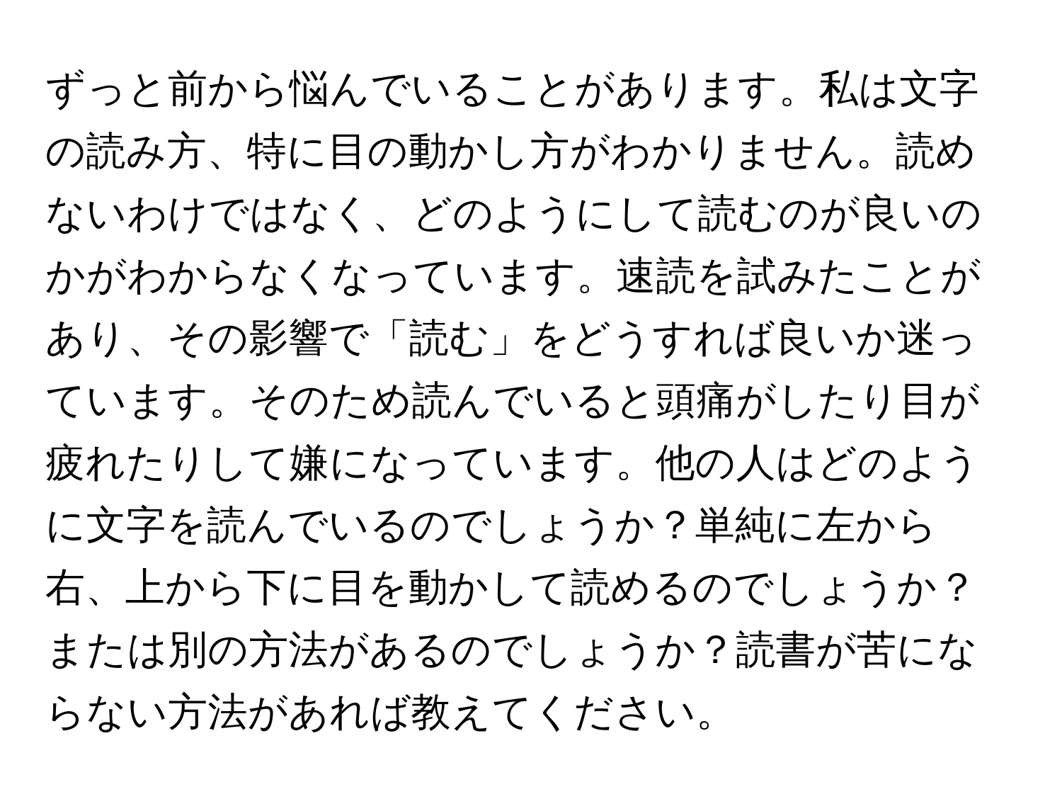 ずっと前から悩んでいることがあります。私は文字の読み方、特に目の動かし方がわかりません。読めないわけではなく、どのようにして読むのが良いのかがわからなくなっています。速読を試みたことがあり、その影響で「読む」をどうすれば良いか迷っています。そのため読んでいると頭痛がしたり目が疲れたりして嫌になっています。他の人はどのように文字を読んでいるのでしょうか？単純に左から右、上から下に目を動かして読めるのでしょうか？または別の方法があるのでしょうか？読書が苦にならない方法があれば教えてください。