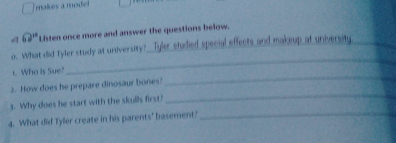 makes a model 
( 238 Listen once more and answer the questions below. 
_ 
o. What did Tyler study at university? Tyler studied special effects and makeup at university._ 
_ 
1. Who is Sue? 
_ 
2. How does he prepare dinosaur bones? 
_ 
3. Why does he start with the skulls first? 
4. What did Tyler create in his parents' basement?