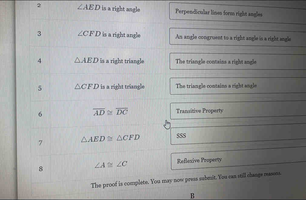 ∠ AED
2 is a right angle Perpendicular lines form right angles
∠ CFD
3 is a right angle An angle congruent to a right angle is a right angle 
4 △ AED is a right triangle The triangle contains a right angle 
5 △ CFD is a right triangle The triangle contains a right angle 
6
overline AD≌ overline DC Transitive Property 
SSS 
7
△ AED≌ △ CFD
Reflexive Property 
8
∠ A≌ ∠ C
The proof is complete. You may now press submit. You can still change reasons. 
B