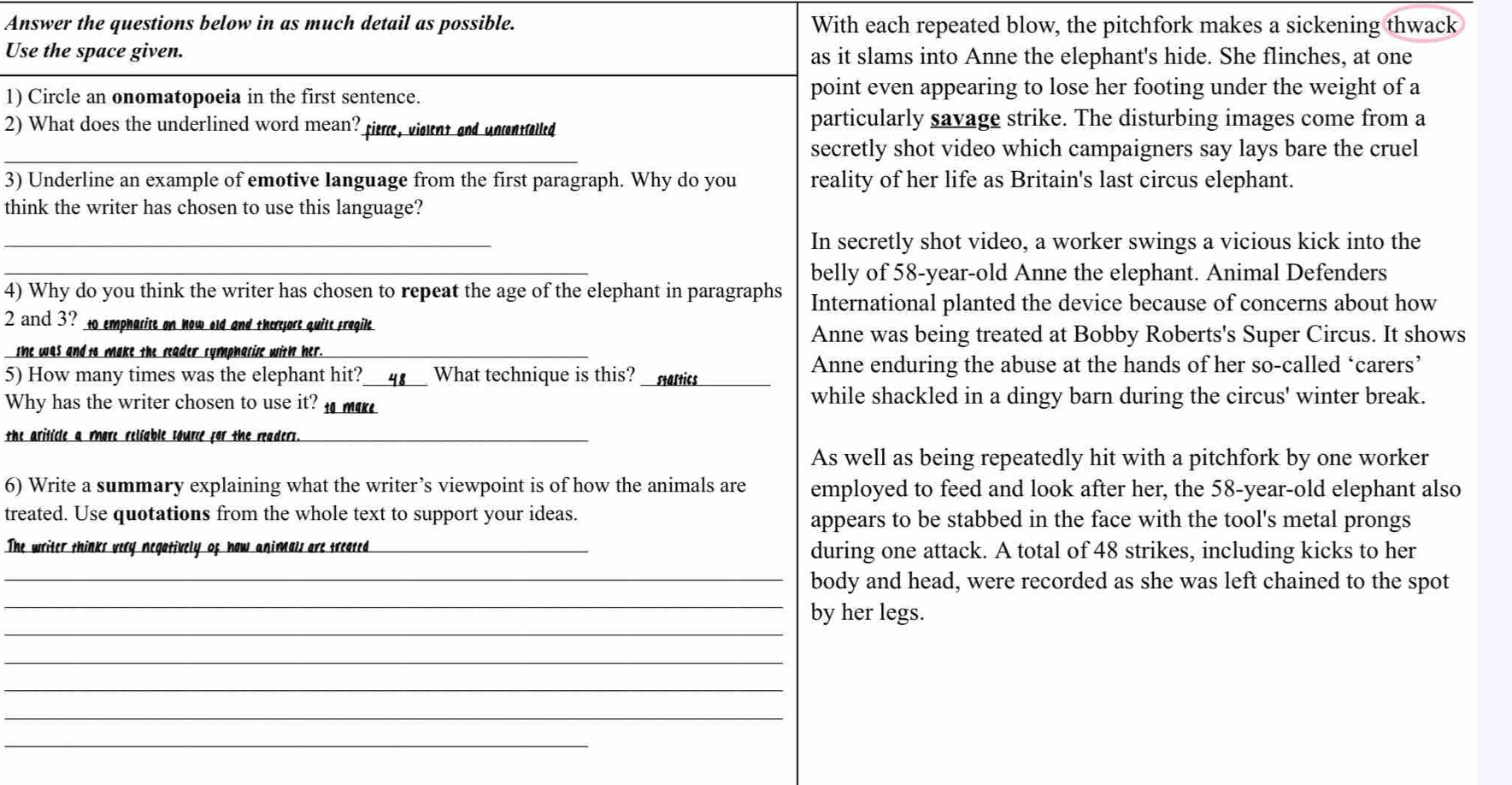 Answer the questions below in as much detail as possible. With each repeated blow, the pitchfork makes a sickening thwack
Use the space given. as it slams into Anne the elephant's hide. She flinches, at one
1) Circle an onomatopoeia in the first sentence. point even appearing to lose her footing under the weight of a
2) What does the underlined word mean? fim, visnt and unnaed particularly savage strike. The disturbing images come from a
_secretly shot video which campaigners say lays bare the cruel
3) Underline an example of emotive language from the first paragraph. Why do you reality of her life as Britain's last circus elephant.
think the writer has chosen to use this language?
_In secretly shot video, a worker swings a vicious kick into the
_belly of 58-year -old Anne the elephant. Animal Defenders
4) Why do you think the writer has chosen to repeat the age of the elephant in paragraphs International planted the device because of concerns about how
2 and 3? to empharise on how old and theryore quite fregile
Anne was being treated at Bobby Roberts's Super Circus. It shows
she was and to make the reader symphasise with her._
Anne enduring the abuse at the hands of her so-called ‘carers’
5) How many times was the elephant hit?_ 4 What technique is this? _stastics_
Why has the writer chosen to use it? _ while shackled in a dingy barn during the circus' winter break.
the ariticle a more reliable source for the readers._
As well as being repeatedly hit with a pitchfork by one worker
6) Write a summary explaining what the writer’s viewpoint is of how the animals are employed to feed and look after her, the 58-year -old elephant also
treated. Use quotations from the whole text to support your ideas. appears to be stabbed in the face with the tool's metal prongs
The writer thinks very negatively of how animals are treated_ during one attack. A total of 48 strikes, including kicks to her
_
_body and head, were recorded as she was left chained to the spot
_
by her legs.
_
_
_
_