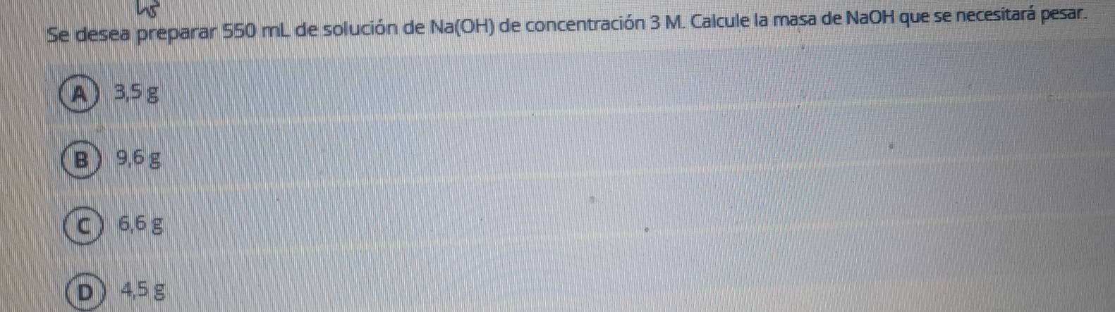 Se desea preparar 550 mL de solución de Na(OH) de concentración 3 M. Calcule la masa de NaOH que se necesitará pesar.
A) 3.5 g
B  9,6 g
c 6,6 g
D 4,5g