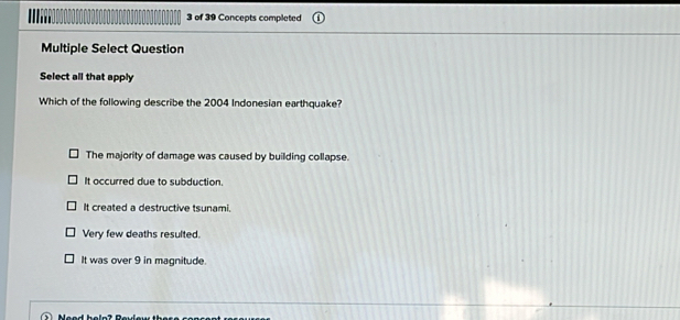 of 39 Concepts completed
Multiple Select Question
Select all that apply
Which of the following describe the 2004 Indonesian earthquake?
The majority of damage was caused by building collapse.
It occurred due to subduction.
It created a destructive tsunami.
Very few deaths resulted.
It was over 9 in magnitude.