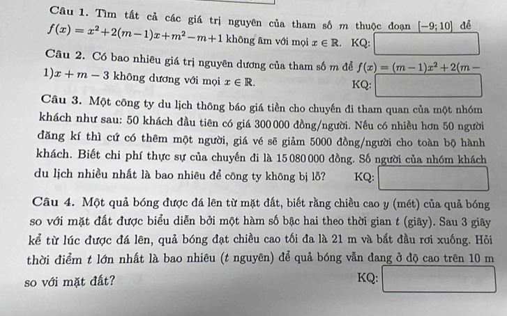 Tìm tất cả các giá trị nguyên của tham số m thuộc đoạn _ [-9;10] để
f(x)=x^2+2(m-1)x+m^2-m+1 không âm với mọi x∈ R. KQ: 
Câu 2. Có bao nhiêu giá trị nguyên dương của tham số m để f(x)=(m-1)x^2+2(m-
1) x+m-3 không dương với mọi x∈ R. KQ: 
Câu 3. Một công ty du lịch thông báo giá tiền cho chuyến đi tham quan của một nhóm 
khách như sau: 50 khách đầu tiên có giá 300 000 đồng/người. Nếu có nhiều hơn 50 người 
đăng kí thì cứ có thêm một người, giá vé sẽ giảm 5000 đồng/người cho toàn bộ hành 
khách. Biết chi phí thực sự của chuyến đi là 15080000 đồng. Số người của nhóm khách 
du lịch nhiều nhất là bao nhiêu để công ty không bị lỗ? KQ: 
Câu 4. Một quả bóng được đá lên từ mặt đất, biết rằng chiều cao y (mét) của quả bóng 
so với mặt đất được biểu diễn bởi một hàm số bậc hai theo thời gian t (giây). Sau 3 giây 
kể từ lúc được đá lên, quả bóng đạt chiều cao tối đa là 21 m và bắt đầu rơi xuống. Hỏi 
thời điểm t lớn nhất là bao nhiêu (t nguyên) để quả bóng vẫn đang ở độ cao trên 10 m
so với mặt đất? KQ: