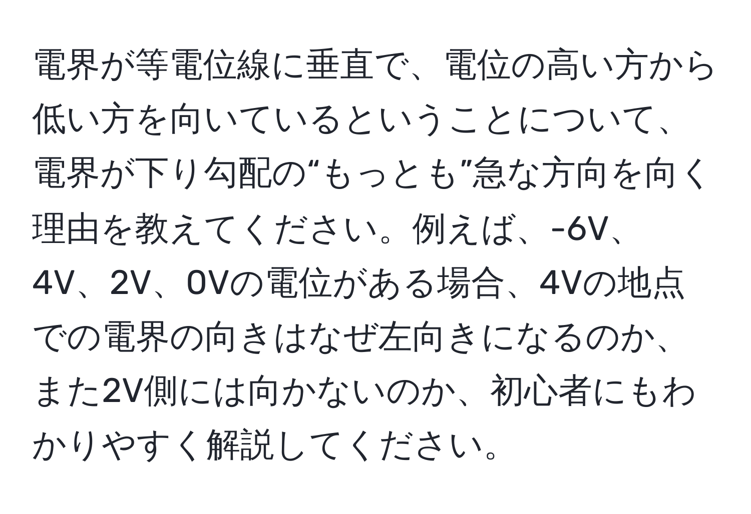 電界が等電位線に垂直で、電位の高い方から低い方を向いているということについて、電界が下り勾配の“もっとも”急な方向を向く理由を教えてください。例えば、-6V、4V、2V、0Vの電位がある場合、4Vの地点での電界の向きはなぜ左向きになるのか、また2V側には向かないのか、初心者にもわかりやすく解説してください。