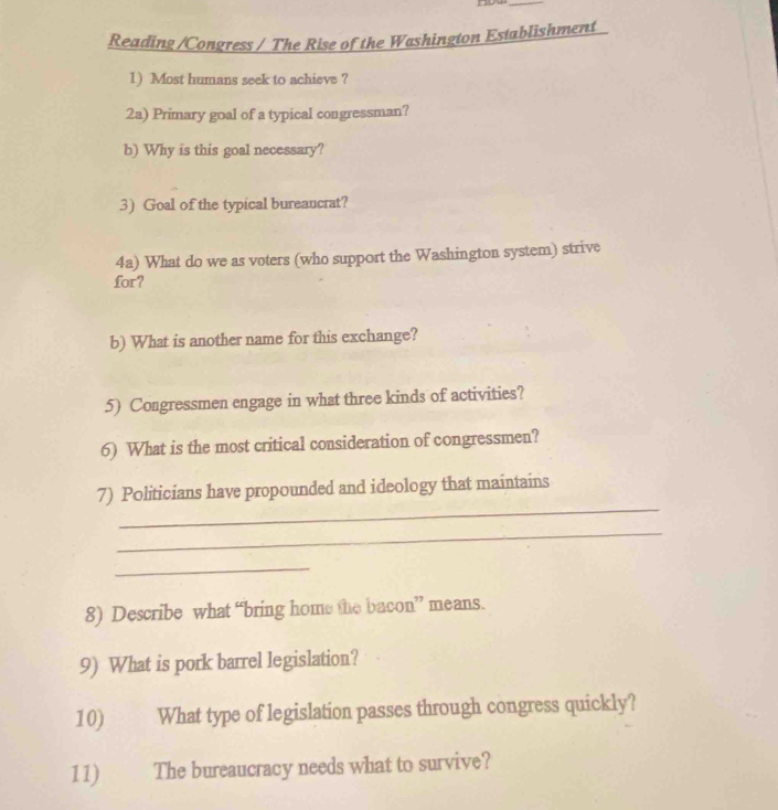now 
_ 
Reading /Congress / The Rise of the Washington Establishment 
1) Most humans seek to achieve ? 
2a) Primary goal of a typical congressman? 
b) Why is this goal necessary? 
3) Goal of the typical bureaucrat? 
4a) What do we as voters (who support the Washington system) strive 
for? 
b) What is another name for this exchange? 
5) Congressmen engage in what three kinds of activities? 
6) What is the most critical consideration of congressmen? 
_ 
7) Politicians have propounded and ideology that maintains 
_ 
_ 
8) Describe what “bring home the bacon” means. 
9) What is pork barrel legislation? 
10) What type of legislation passes through congress quickly? 
11) The bureaucracy needs what to survive?