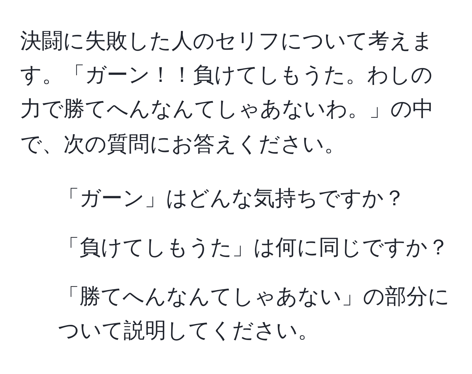 決闘に失敗した人のセリフについて考えます。「ガーン！！負けてしもうた。わしの力で勝てへんなんてしゃあないわ。」の中で、次の質問にお答えください。  
1. 「ガーン」はどんな気持ちですか？  
2. 「負けてしもうた」は何に同じですか？  
3. 「勝てへんなんてしゃあない」の部分について説明してください。