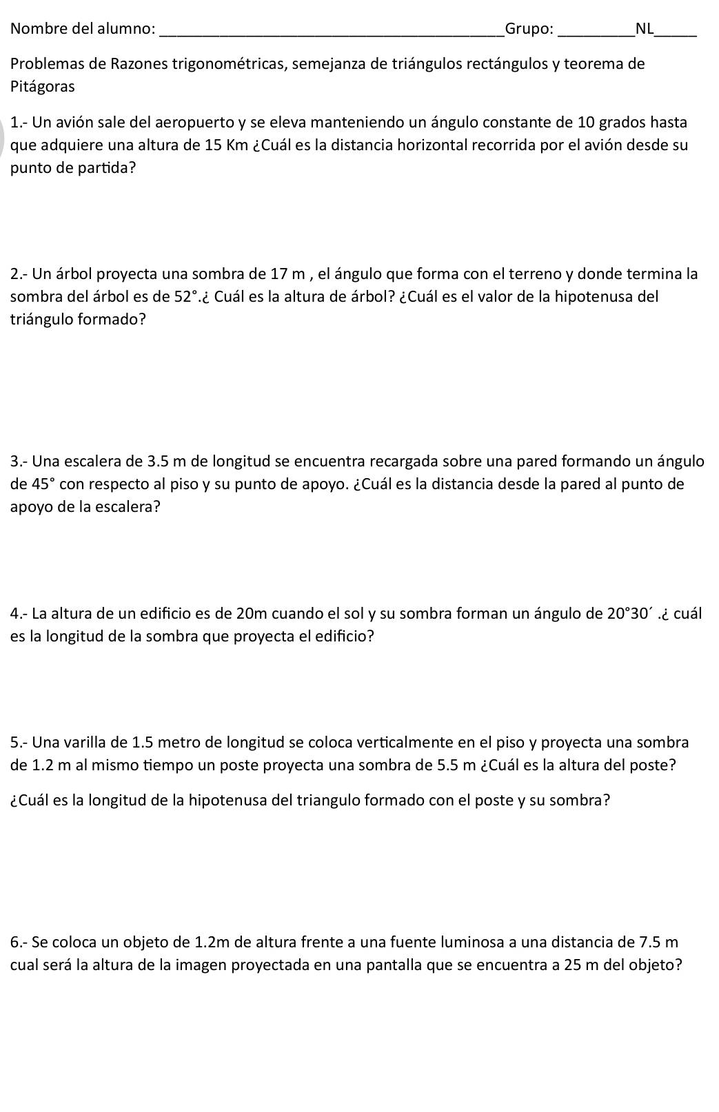 Nombre del alumno: _Grupo: _NL_
Problemas de Razones trigonométricas, semejanza de triángulos rectángulos y teorema de
Pitágoras
1.- Un avión sale del aeropuerto y se eleva manteniendo un ángulo constante de 10 grados hasta
que adquiere una altura de 15 Km ¿Cuál es la distancia horizontal recorrida por el avión desde su
punto de partida?
2.- Un árbol proyecta una sombra de 17 m , el ángulo que forma con el terreno y donde termina la
sombra del árbol es de 52° C¿ Cuál es la altura de árbol? ¿Cuál es el valor de la hipotenusa del
triángulo formado?
3.- Una escalera de 3.5 m de longitud se encuentra recargada sobre una pared formando un ángulo
de 45° con respecto al piso y su punto de apoyo. ¿Cuál es la distancia desde la pared al punto de
apoyo de la escalera?
4.- La altura de un edificio es de 20m cuando el sol y su sombra forman un ángulo de 20°30'.¿ cuál
es la longitud de la sombra que proyecta el edificio?
5.- Una varilla de 1.5 metro de longitud se coloca verticalmente en el piso y proyecta una sombra
de 1.2 m al mismo tiempo un poste proyecta una sombra de 5.5 m ¿Cuál es la altura del poste?
¿Cuál es la longitud de la hipotenusa del triangulo formado con el poste y su sombra?
6.- Se coloca un objeto de 1.2m de altura frente a una fuente luminosa a una distancia de 7.5 m
cual será la altura de la imagen proyectada en una pantalla que se encuentra a 25 m del objeto?