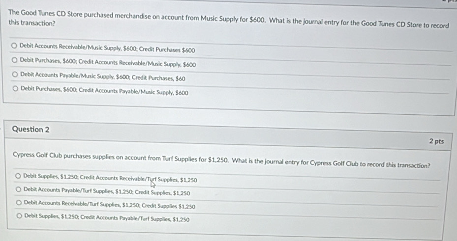 The Good Tunes CD Store purchased merchandise on account from Music Supply for $600. What is the journal entry for the Good Tunes CD Store to record
this transaction?
Debit Accounts Receivable/Music Supply, $600; Credit Purchases $600
Debit Purchases, $600; Credit Accounts Receivable/Music Supply, $600
Debit Accounts Payable/Music Supply, $600; Credit Purchases, $60
Debit Purchases, $600; Credit Accounts Payable/Music Supply, $600
Question 2 2 pts
Cypress Golf Club purchases supplies on account from Turf Supplies for $1,250. What is the journal entry for Cypress Golf Club to record this transaction?
Debit Supplies, $1,250; Credit Accounts Receivable/Turf Supplies, $1,250
Debit Accounts Payable/Turf Supplies, $1,250; Credit Supplies, $1,250
Debit Accounts Receivable/Turf Supplies, $1,250; Credit Supplies $1,250
Debit Supplies, $1.250; Credit Accounts Payable/Turf Supplies, $1,250