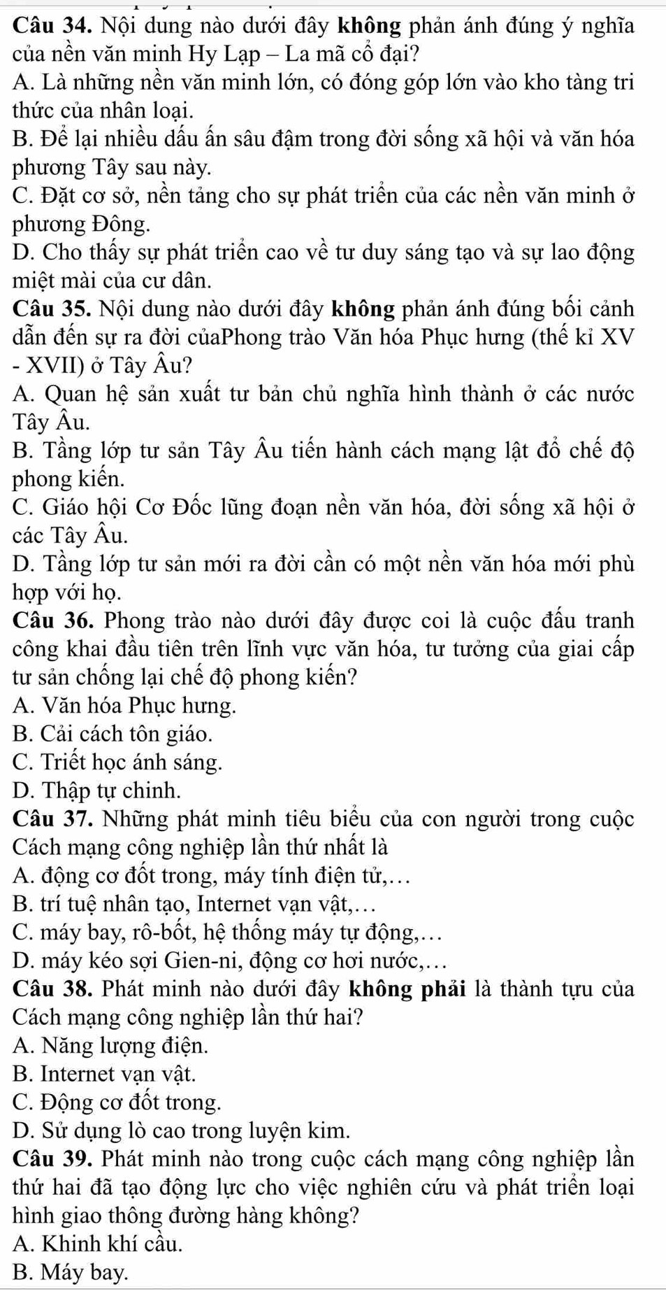 Nội dung nào dưới đây không phản ánh đúng ý nghĩa
của nền văn minh Hy Lạp - La mã cổ đại?
A. Là những nền văn minh lớn, có đóng góp lớn vào kho tàng tri
thức của nhân loại.
B. Để lại nhiều dấu ấn sâu đậm trong đời sống xã hội và văn hóa
phương Tây sau này.
C. Đặt cơ sở, nền tảng cho sự phát triển của các nền văn minh ở
phương Đông.
D. Cho thấy sự phát triển cao về tư duy sáng tạo và sự lao động
miệt mài của cư dân.
Câu 35. Nội dung nào dưới đây không phản ánh đúng bối cảnh
dẫn đến sự ra đời củaPhong trào Văn hóa Phục hưng (thế kỉ XV
- XVII) ở Tây Âu?
A. Quan hệ sản xuất tư bản chủ nghĩa hình thành ở các nước
Tây Âu.
B. Tầng lớp tư sản Tây Âu tiến hành cách mạng lật đổ chế độ
phong kiến.
C. Giáo hội Cơ Đốc lũng đoạn nền văn hóa, đời sống xã hội ở
các Tây Âu.
D. Tầng lớp tư sản mới ra đời cần có một nền văn hóa mới phù
hợp với họ.
Câu 36. Phong trào nào dưới đây được coi là cuộc đấu tranh
công khai đầu tiên trên lĩnh vực văn hóa, tư tưởng của giai cấp
từ sản chống lại chế độ phong kiến?
A. Văn hóa Phục hưng.
B. Cải cách tôn giáo.
C. Triết học ánh sáng.
D. Thập tự chinh.
Câu 37. Những phát minh tiêu biểu của con người trong cuộc
Cách mạng công nghiệp lần thứ nhất là
A. động cơ đốt trong, máy tính điện tử,.
B. trí tuệ nhân tạo, Internet vạn vật,….
C. máy bay, rô-bốt, hệ thống máy tự động,.
D. máy kéo sợi Gien-ni, động cơ hơi nước,….
Câu 38. Phát minh nào dưới đây không phải là thành tựu của
Cách mạng công nghiệp lần thứ hai?
A. Năng lượng điện.
B. Internet vạn vật.
C. Động cơ đốt trong.
D. Sử dụng lò cao trong luyện kim.
Câu 39. Phát minh nào trong cuộc cách mạng công nghiệp lần
thứ hai đã tạo động lực cho việc nghiên cứu và phát triển loại
hình giao thông đường hàng không?
A. Khinh khí cầu.
B. Máy bay.