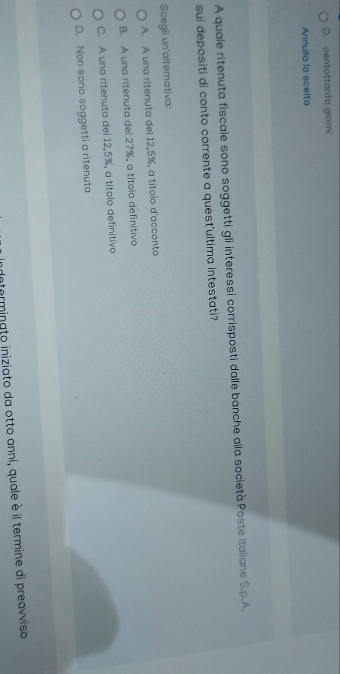 D. centottanta giomi
Annulla la scelta
A quale ritenuta fiscale sono soggetti gli interessi corrisposti dalle banche alla società Poste Italiane S.p.A.
sui depositi di conto corrente a quest'ultima intestati?
Scegli un'alternativa:
A. A una ritenuta del 12,5%, a titolo d'acconto
B. A una ritenuta del 27%, a titolo definitivo
C. A una ritenuta del 12,5%, a titolo definitivo
D. Non sono soggetti a ritenuta
dnterminato iniziato da otto anni, quale è il termine di preavviso